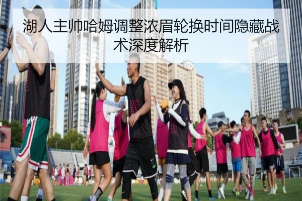 湖人主帅哈姆调整浓眉轮换时间隐藏战术深度解析